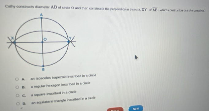 Cathy constructs diameter AB of circle O and then constructs the perpendicular bisector, XY , of overline AB. Which construction can she complete?
A
。
B
A. an isosceles trapezoid inscribed in a circle
B. a regular hexagon inscribed in a circle
C. a square inscribed in a circle
D. an equilateral triangle inscribed in a circle
Next