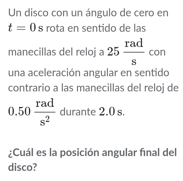 Un disco con un ángulo de cero en
t=0 S rota en sentido de las 
manecillas del reloj a 25 rad/s  con 
una aceleración angular en sentido 
contrario a las manecillas del reloj de
0.50 rad/s^2  durante 2.0 s. 
¿Cuál es la posición angular final del 
disco?