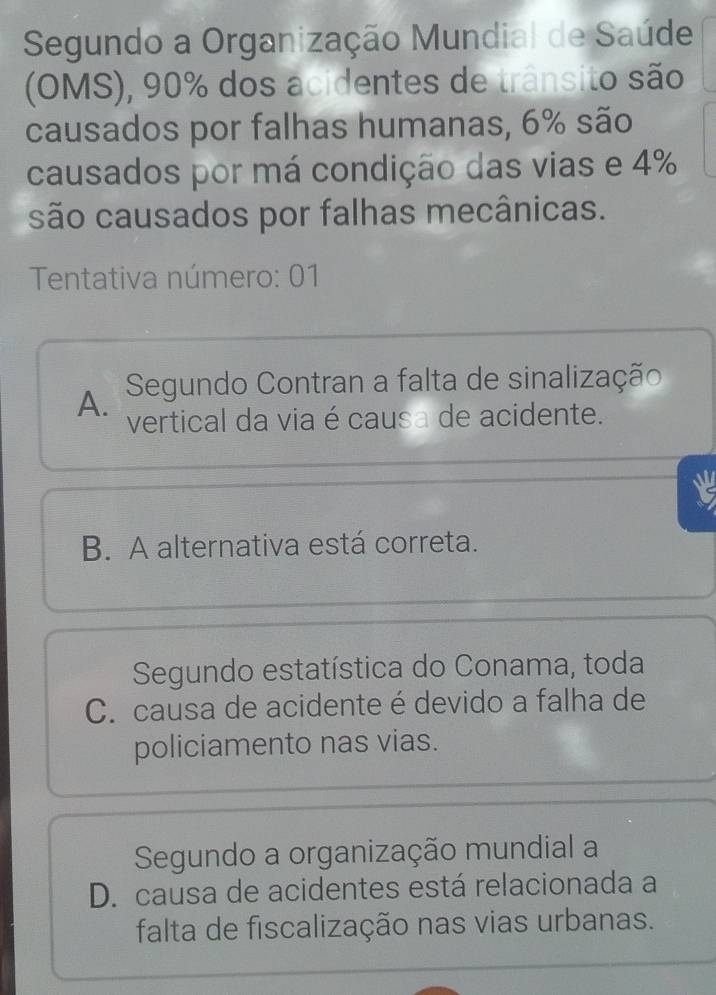 Segundo a Organização Mundial de Saúde
(OMS), 90% dos acidentes de trânsito são
causados por falhas humanas, 6% são
causados por má condição das vias e 4%
são causados por falhas mecânicas.
Tentativa número: 01
A. Segundo Contran a falta de sinalização
vertical da via é causa de acidente.
B. A alternativa está correta.
Segundo estatística do Conama, toda
C. causa de acidente é devido a falha de
policiamento nas vias.
Segundo a organização mundial a
D. causa de acidentes está relacionada a
falta de fiscalização nas vias urbanas.