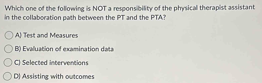 Which one of the following is NOT a responsibility of the physical therapist assistant
in the collaboration path between the PT and the PTA?
A) Test and Measures
B) Evaluation of examination data
C) Selected interventions
D) Assisting with outcomes