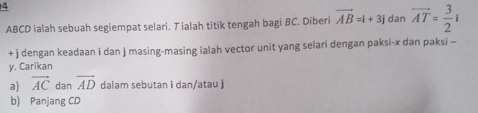 4
ABCD ialah sebuah segiempat selari. Tialah titik tengah bagi BC. Diberi vector AB=i+3j dan vector AT= 3/2 i
+ j dengan keadaan i dan j masing-masing ialah vector unit yang selari dengan paksi- x dan paksi -
y. Carikan 
a) vector AC dan vector AD dalam sebutan i dan/atau j
b) Panjang CD