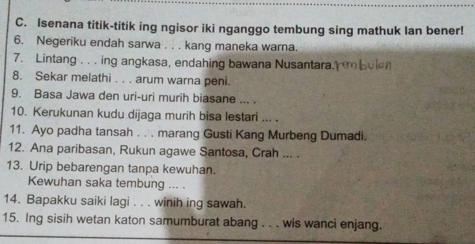 Isenana titik-titik ing ngisor iki nganggo tembung sing mathuk Ian bener! 
6. Negeriku endah sarwa . . . kang maneka warna. 
7. Lintang . . . ing angkasa, endahing bawana Nusantara. 
8. Sekar melathi . . . arum warna peni. 
9. Basa Jawa den uri-uri murih biasane ... . 
10. Kerukunan kudu dijaga murih bisa lestari ... . 
11. Ayo padha tansah . . . marang Gusti Kang Murbeng Dumadi. 
12. Ana paribasan, Rukun agawe Santosa, Crah ... . 
13. Urip bebarengan tanpa kewuhan. 
Kewuhan saka tembung ... . 
14. Bapakku saiki lagi . . . winih ing sawah. 
15. Ing sisih wetan katon samumburat abang . . . wis wanci enjang.