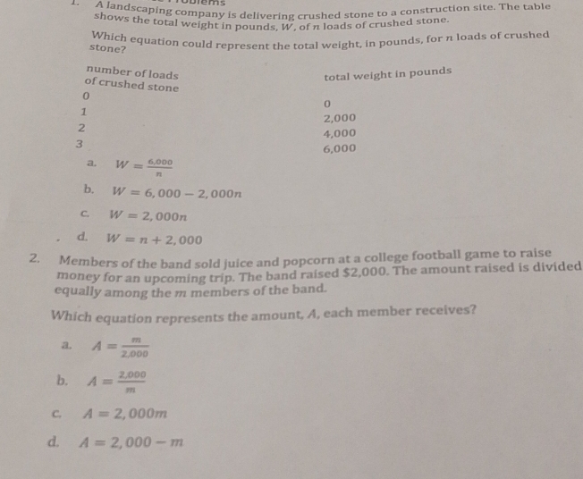 Diems
1. A landscaping company is delivering crushed stone to a construction site. The table
shows the total weight in pounds, W, of a loads of crushed stone.
Which equation could represent the total weight, in pounds, for n loads of crushed
stone?
number of loads
total weight in pounds
of crushed stone
0
0
1
2,000
2
3 4,000
6,000
a. W= (6,000)/n 
b. W=6,000-2,000n
C. W=2,000n
d. W=n+2,000
2. Members of the band sold juice and popcorn at a college football game to raise
money for an upcoming trip. The band raised $2,000. The amount raised is divided
equally among the m members of the band.
Which equation represents the amount, A, each member receives?
A= m/2,000 
b. A= (2,000)/m 
C. A=2,000m
d. A=2,000-m