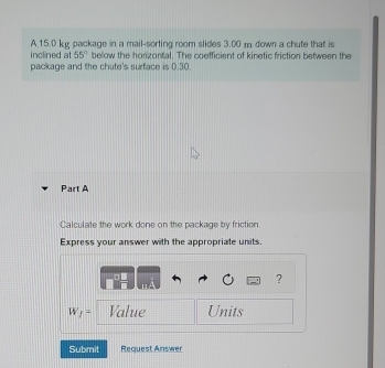 15.0 kg package in a mail-sorting room slides 3.00 m down a chute that is 
inclined at 55° below the horizontal. The coofficient of kinetic friction between the 
package and the chute's surface is 0.30. 
Part A 
Calculate the work done on the package by friction. 
Express your answer with the appropriate units. 
?
W_f= Value Units 
Submit Request Answer