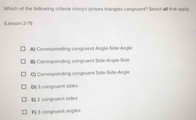 Which of the following criteria α/wαys proves triangles congruent? Select all that apply.
(Lesson 2-11)
A) Corresponding congruent Angle-Side-Angle
B) Corresponding congruent Side-Angle-Side
C) Corresponding congruent Side-Side-Angle
D) 3 congruent sides
E) 2 congruent sides
F) 3 congruent angles