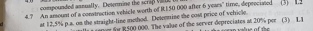 4.0 1 
compounded annually. Determine the scrap value 
4.7 An amount of a construction vehicle worth of R150 000 after 6 years ’ time, depreciated (3) L2
d 
at 12,5% p.a. on the straight-line method. Determine the cost price of vehicle. 
rerver for R500 000. The value of the server depreciates at 20% per (3) L1