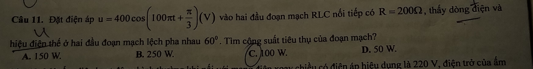 Đặt điện áp u=400cos (100π t+ π /3 )(V) vào hai đầu đoạn mạch RLC nối tiếp có R=200Omega , thấy dòng diện và
hiệu điện thế ở hai đầu đoạn mạch lệch pha nhau 60°. Tìm cộng suất tiêu thụ của đoạn mạch?
A. 150 W. B. 250 W. C. 100 W. D. 50 W.
chiều có điện áp hiệu dụng là 220 V, điện trở của ẩm