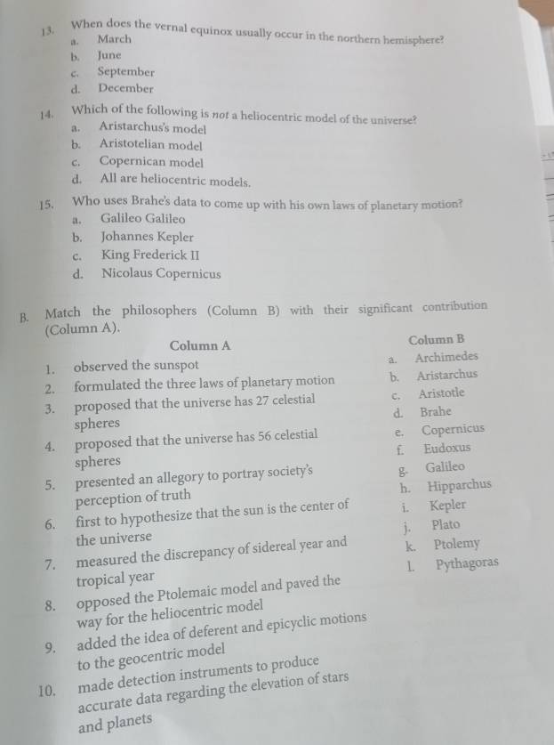 When does the vernal equinox usually occur in the northern hemisphere?
a. March
b. June
c. September
d. December
14. Which of the following is not a heliocentric model of the universe?
a. Aristarchus's model
b. Aristotelian model
c. Copernican model
d. All are heliocentric models.
15. Who uses Brahe's data to come up with his own laws of planetary motion?
a. Galileo Galileo
b. Johannes Kepler
c. King Frederick II
d. Nicolaus Copernicus
B. Match the philosophers (Column B) with their significant contribution
(Column A).
Column A Column B
1. observed the sunspot a. Archimedes
2. formulated the three laws of planetary motion b. Aristarchus
3. proposed that the universe has 27 celestial c. Aristotle
spheres d. Brahe
4. proposed that the universe has 56 celestial e. Copernicus
spheres f. Eudoxus
5. presented an allegory to portray society’s g. Galileo
perception of truth h. Hipparchus
6. first to hypothesize that the sun is the center of i. Kepler
the universe j. Plato
7. measured the discrepancy of sidereal year and k. Ptolemy
tropical year l. Pythagoras
8. opposed the Ptolemaic model and paved the
way for the heliocentric model
9. added the idea of deferent and epicyclic motions
to the geocentric model
10. made detection instruments to produce
accurate data regarding the elevation of stars
and planets