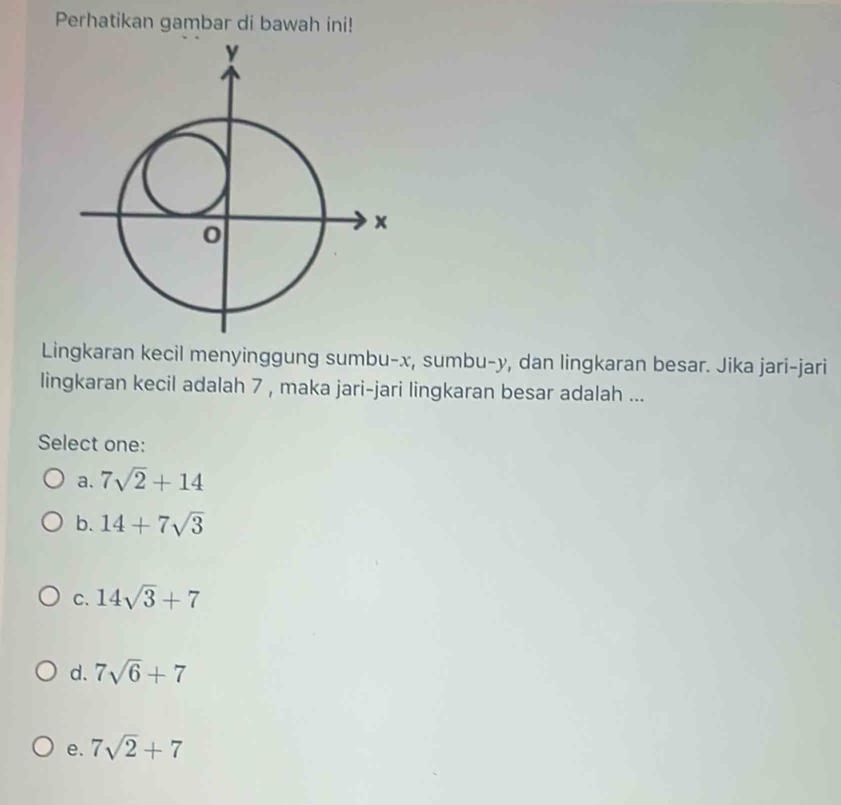 Perhatikan gambar di bawah ini!
Lingkaran kecil menyinggung sumbu- x, sumbu- y, dan lingkaran besar. Jika jari-jari
lingkaran kecil adalah 7 , maka jari-jari lingkaran besar adalah ...
Select one:
a. 7sqrt(2)+14
b. 14+7sqrt(3)
C. 14sqrt(3)+7
d. 7sqrt(6)+7
e. 7sqrt(2)+7