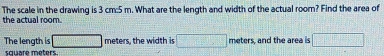 The scale in the drawing is 3 cm:5 m. What are the length and width of the actual room? Find the area of 
the actual room. 
The length is □ meters, the width is □ meters, and the area is □
square méters