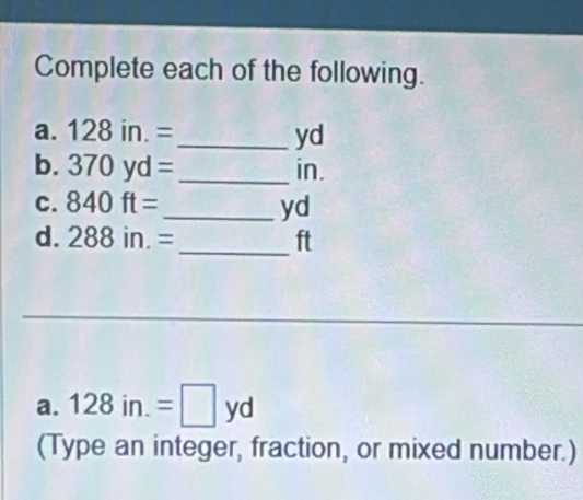 Complete each of the following. 
a. 128in.= _ yd
b. 370yd= _ in. 
C. 840ft= _  yd
d. 288in.= _  ft
_ 
a. 128in.=□ yd
(Type an integer, fraction, or mixed number.)