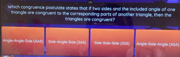 1/11a
Which congruence postulate states that if two sides and the included angle of one
triangle are congruent to the corresponding parts of another triangle, then the
triangles are congruent?
Angle-Angle-Side (AAS) Side-Angle-Side (SAS) Side-Side-Side (SSS) Angle-Side-Angle (ASA)