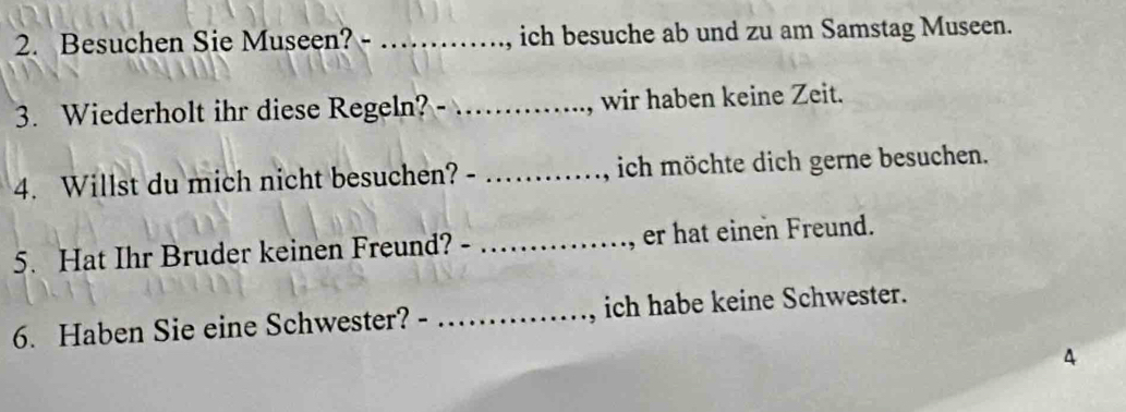 Besuchen Sie Museen? - _ich besuche ab und zu am Samstag Museen. 
3. Wiederholt ihr diese Regeln? _, wir haben keine Zeit. 
4. Willst du mich nicht besuchen? - _ich möchte dich gerne besuchen. 
5. Hat Ihr Bruder keinen Freund? - _, er hat einen Freund. 
6. Haben Sie eine Schwester? _ich habe keine Schwester. 
4