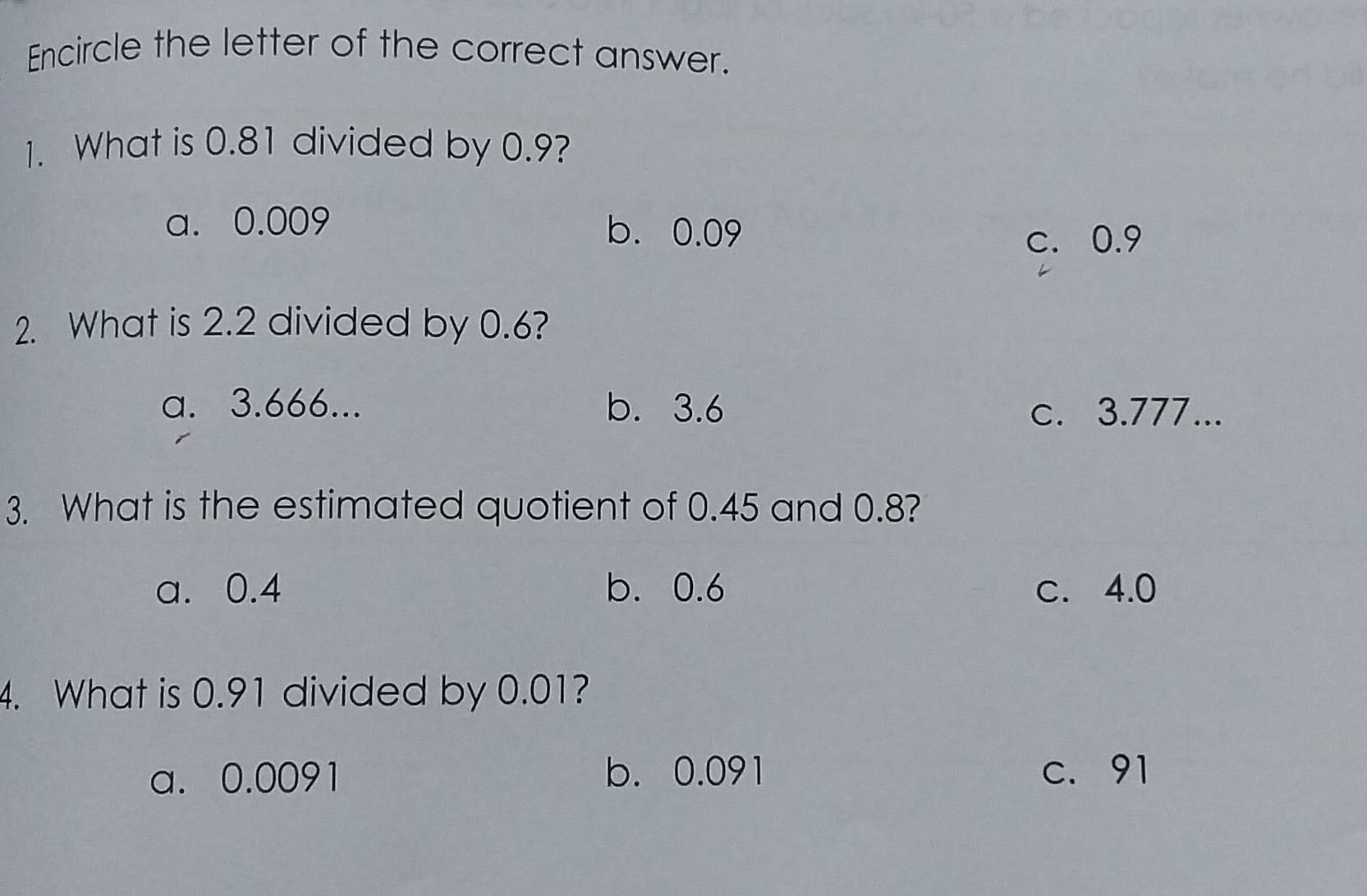 Encircle the letter of the correct answer.
1. What is 0.81 divided by 0.9?
a. 0.009 b. 0.09
c. 0.9
2. What is 2.2 divided by 0.6?
a. 3.666... b. 3.6 c. 3.777...
3. What is the estimated quotient of 0.45 and 0.8?
a. 0.4 b. 0.6 c. 4.0
4. What is 0.91 divided by 0.01?
a. 0.0091 b. 0.091 c. 91