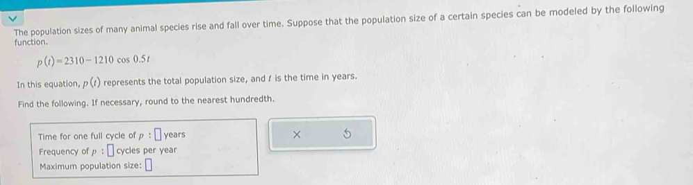 The population sizes of many animal species rise and fall over time. Suppose that the population size of a certain species can be modeled by the following 
function.
p(t)=2310-1210cos 0.5t
In this equation, p(t) represents the total population size, and t is the time in years. 
Find the following. If necessary, round to the nearest hundredth. 
Time for one full cycle of p:□ years × 
Frequency of p:□ cycles per year
Maximum population size: