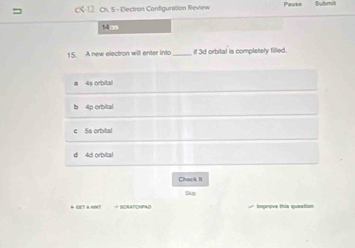 = CK-12 Ch. 5 - Electron Configuration Review Pause Submit
(4)35
15. A new electron will enter into_ if 3d orbital is completely filled.
a 4s orbital
b 4p orbital
c 5s orbital
d 4d orbital
Check It
Skip
& GET A HINT ∵ SCRATCHPAD Improve this question