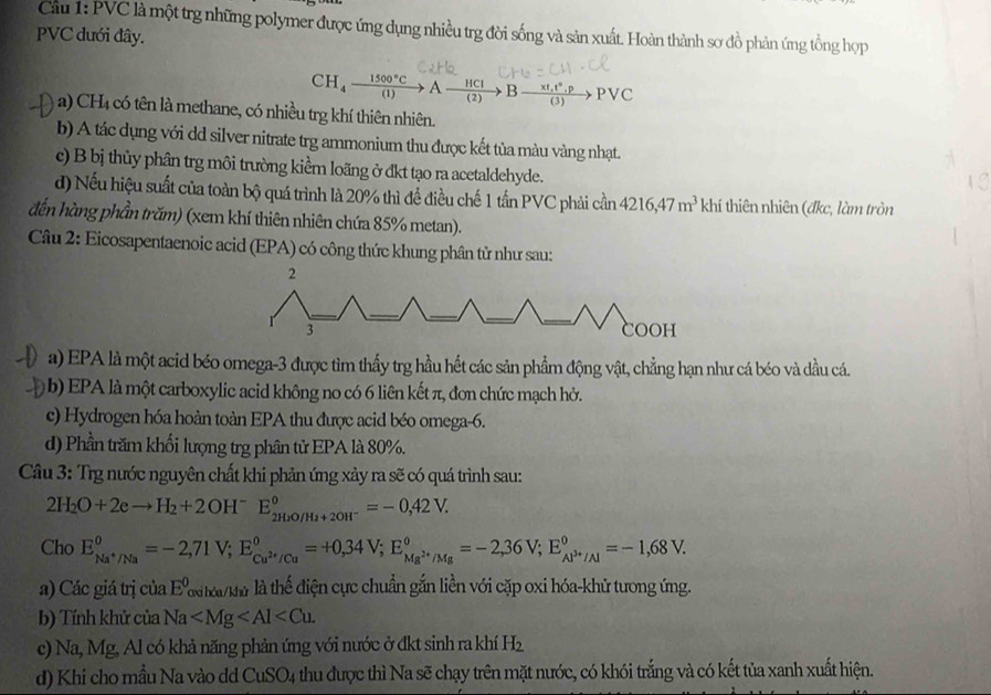 Cầu 1: PVC là một trg những polymer được ứng dụng nhiều trg đời sống và sản xuất. Hoàn thành sơ đồ phản ứng tổng hợp
PVC dưới đây.
CH_4xrightarrow 1500°CAxrightarrow HClBxrightarrow * t_1t°,pPvee C
a) CH4 có tên là methane, có nhiều trg khí thiên nhiên.
b) A tác dụng với dd silver nitrate trg ammonium thu được kết tủa màu vàng nhạt.
c) B bị thủy phân trg môi trường kiểm loãng ở đkt tạo ra acetaldehyde.
d) Nếu hiệu suất của toàn bộ quá trình là 20% thì để điều chế 1 tấn PVC phải cần 4216,47m^3khi thiên nhiên (đkc, làm tròn
đến hàng phần trăm) (xem khí thiên nhiên chứa 85% metan).
Câu 2: Eicosapentaenoic acid (EPA) có công thức khung phân tử như sau:
2
3 COOH
a) EPA là một acid béo omega-3 được tìm thấy trg hầu hết các sản phẩm động vật, chẳng hạn như cá béo và dầu cá.
b) EPA là một carboxylic acid không no có 6 liên kết π, đơn chức mạch hở.
c) Hydrogen hóa hoàn toàn EPA thu được acid béo omega-6.
d) Phần trăm khối lượng trg phân tử EPA là 80%.
Câu 3: Trg nước nguyên chất khi phản ứng xảy ra sẽ có quá trình sau:
2H_2O+2eto H_2+2OH^-E_2H_2O/H_2+2OH^-^circ =-0,42V.
Cho E_Na^+/Na°=-2,71V;E_Cu^(2+)/Cu°=+0,34V;E_Mg^(2+)/Mg°=-2,36V;E_Al^(3+)/Al°=-1,68V.
a) Các giá trị của E^0 xi tai/kữ là thể điện cực chuẩn gắn liền với cặp oxi hóa-khử tưong ứng.
b) Tính khử của Na
c) Na, Mg, Al có khả năng phản ứng với nước ở đkt sinh ra khí H_2
d) Khi cho mẫu Na vào dd CuSO4 thu được thì Na sẽ chạy trên mặt nước, có khói trắng và có kết tủa xanh xuất hiện.