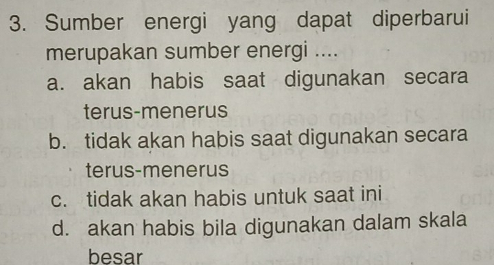 Sumber energi yang dapat diperbarui
merupakan sumber energi ....
a. akan habis saat digunakan secara
terus-menerus
b. tidak akan habis saat digunakan secara
terus-menerus
c. tidak akan habis untuk saat ini
d. akan habis bila digunakan dalam skala
besar