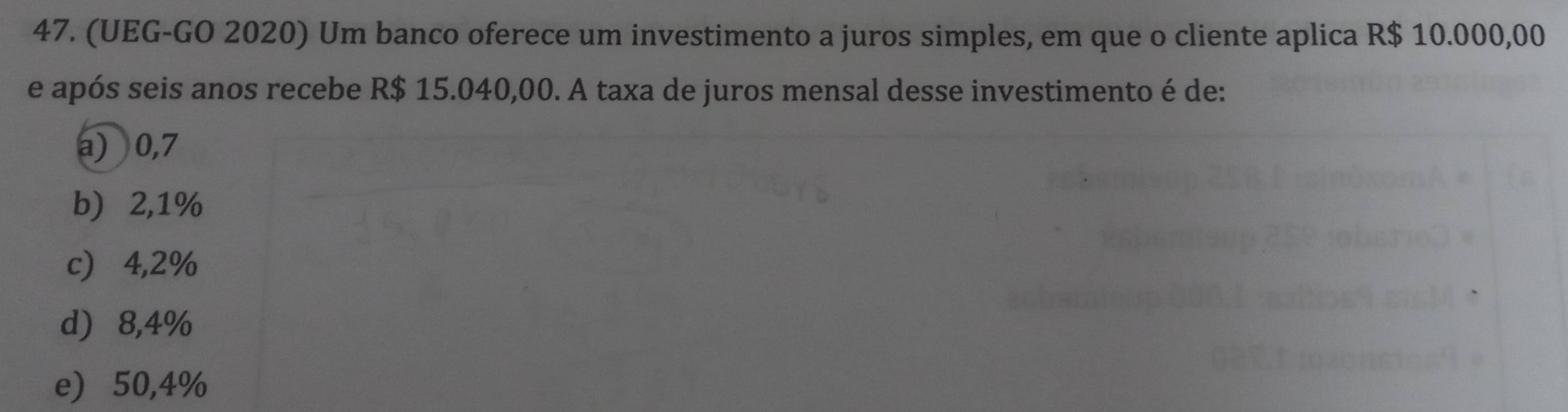 (UEG-GO 2020) Um banco oferece um investimento a juros simples, em que o cliente aplica R$ 10.000,00
e após seis anos recebe R$ 15.040,00. A taxa de juros mensal desse investimento é de:
a) 0,7
b) ⩾ 2,1%
c) ⩾4,2%
d) 8,4%
e) 50,4%