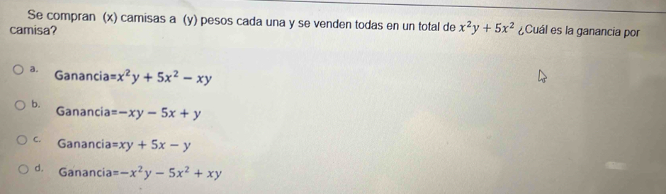 Se compran (x) camisas a (y) pesos cada una y se venden todas en un total de x^2y+5x^2
camisa? ¿Cuál es la ganancia por
a. Ganancia =x^2y+5x^2-xy
b. Ganancia =-xy-5x+y
C. Ganancia =xy+5x-y
d. Ganancia =-x^2y-5x^2+xy