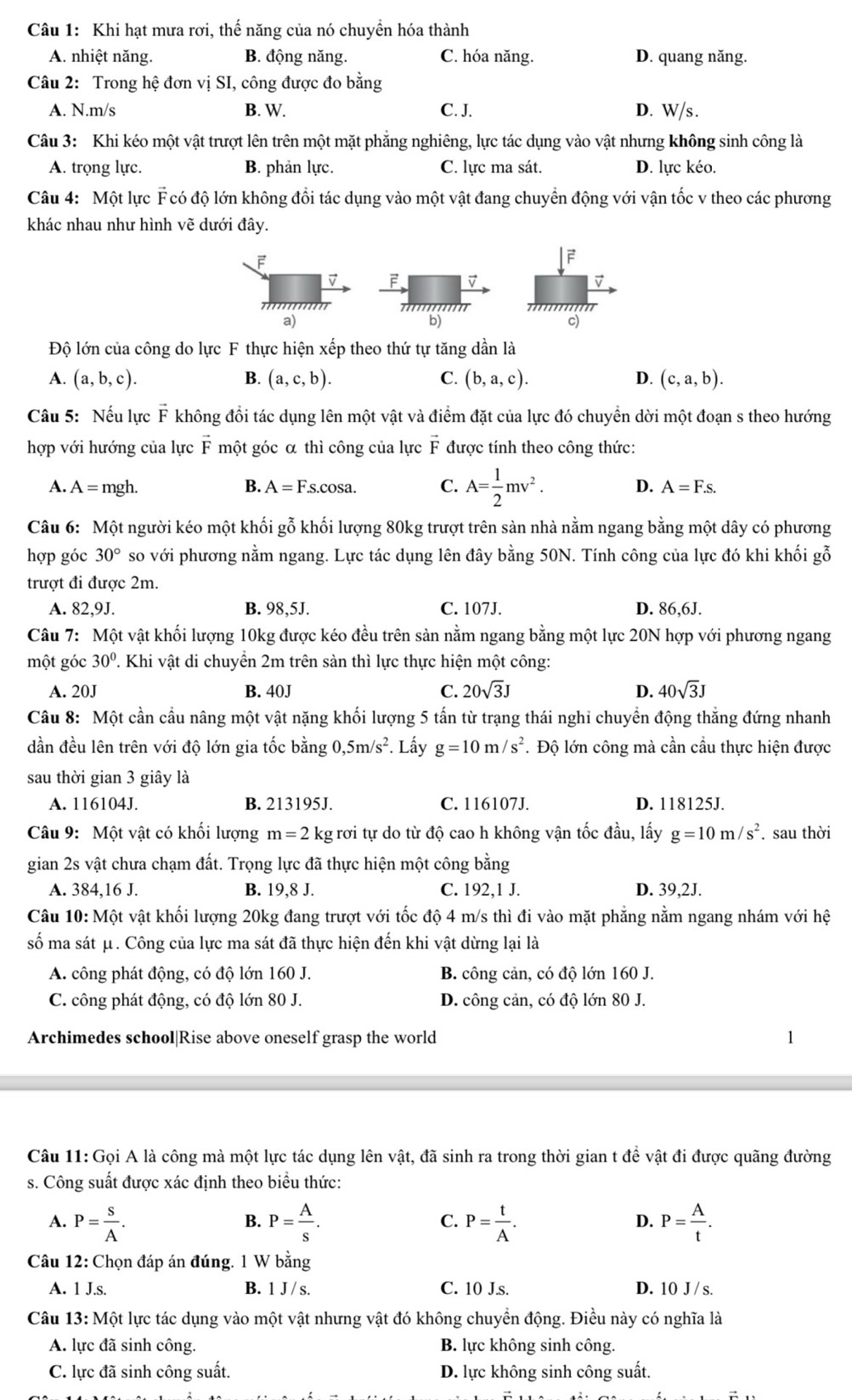 Khi hạt mưa rơi, thế năng của nó chuyển hóa thành
A. nhiệt năng. B. động năng. C. hóa năng. D. quang năng.
Câu 2: Trong hệ đơn vị SI, công được đo bằng
A. N.m/s B. W. C. J. D. W/s.
Câu 3: Khi kéo một vật trượt lên trên một mặt phẳng nghiêng, lực tác dụng vào vật nhưng không sinh công là
A. trọng lực. B. phản lực. C. lực ma sát. D. lực kéo.
Câu 4: Một lực F có độ lớn không đổi tác dụng vào một vật đang chuyển động với vận tốc v theo các phương
khác nhau như hình vẽ dưới đây.
F
F
v
a)     
c)
Độ lớn của công do lực F thực hiện xếp theo thứ tự tăng dần là
A. (a,b,c). B. (a,c,b). C. (b,a,c). D. (c,a,b).
Câu 5: Nếu lực F không đổi tác dụng lên một vật và điểm đặt của lực đó chuyển dời một đoạn s theo hướng
hợp với hướng của lực : F một góc α thì công của lực vector F được tính theo công thức:
A. A=mgh. B. A=F.s.cos a. C. A= 1/2 mv^2. D. A=F.s.
Câu 6: Một người kéo một khối gỗ khối lượng 80kg trượt trên sản nhà nằm ngang bằng một dây có phương
hợp góc 30° so với phương nằm ngang. Lực tác dụng lên đây bằng 50N. Tính công của lực đó khi khối gỗ
trượt đi được 2m.
A. 82,9J. B. 98,5J. C. 107J. D. 86,6J.
Câu 7: Một vật khối lượng 10kg được kéo đều trên sản nằm ngang bằng một lực 20N hợp với phương ngang
một góc 30°. Khi vật di chuyển 2m trên sàn thì lực thực hiện một công:
A. 20J B. 40J C. 20sqrt(3)J D. 40sqrt(3)J
Câu 8: Một cần cầu nâng một vật nặng khối lượng 5 tấn từ trạng thái nghi chuyển động thắng đứng nhanh
dần đều lên trên với độ lớn gia tốc bằng ,5m/s^2. Lấy g=10m/s^2 *. Độ lớn công mà cần cầu thực hiện được
sau thời gian 3 giây là
A. 116104J. B. 213195J. C. 116107J. D. 118125J.
Câu 9: Một vật có khối lượng m=2 kg rơi tự do từ độ cao h không vận tốc đầu, lấy g=10m/s^2. sau thời
gian 2s vật chưa chạm đất. Trọng lực đã thực hiện một công bằng
A. 384,16 J. B. 19,8 J. C. 192,1 J. D. 39,2J.
Câu 10: Một vật khối lượng 20kg đang trượt với tốc độ 4 m/s thì đi vào mặt phẳng nằm ngang nhám với hệ
số ma sát μ. Công của lực ma sát đã thực hiện đến khi vật dừng lại là
A. công phát động, có độ lớn 160 J. B. công cản, có độ lớn 160 J.
C. công phát động, có độ lớn 80 J. D. công cản, có độ lớn 80 J.
Archimedes school|Rise above oneself grasp the world
Câu 11: Gọi A là công mà một lực tác dụng lên vật, đã sinh ra trong thời gian t để vật đi được quãng đường
s. Công suất được xác định theo biểu thức:
A. P= s/A . P= A/s . P= t/A . P= A/t .
B.
C.
D.
Câu 12: Chọn đáp án đúng. 1 W bằng
A. 1 J.s. B. 1 J/ s. C. 10 J.s. D. 10 J / s.
Câu 13: Một lực tác dụng vào một vật nhưng vật đó không chuyển động. Điều này có nghĩa là
A. lực đã sinh công. B. lực không sinh công.
C. lực đã sinh công suất. D. lực không sinh công suất.