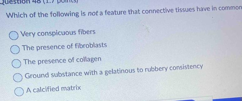 Which of the following is not a feature that connective tissues have in common
Very conspicuous fibers
The presence of fibroblasts
The presence of collagen
Ground substance with a gelatinous to rubbery consistency
A calcified matrix