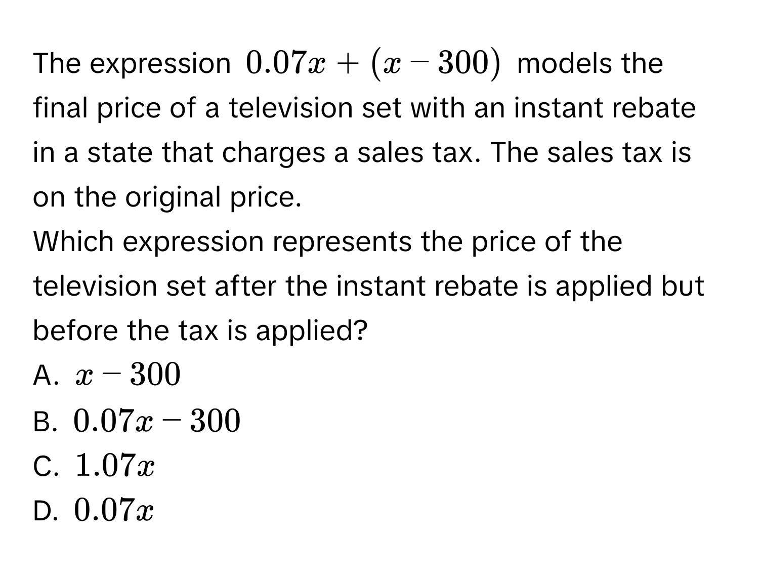 The expression 0.07x + (x - 300) models the final price of a television set with an instant rebate in a state that charges a sales tax. The sales tax is on the original price. 
Which expression represents the price of the television set after the instant rebate is applied but before the tax is applied? 
A. x - 300
B. 0.07x - 300
C. 1.07x
D. 0.07x