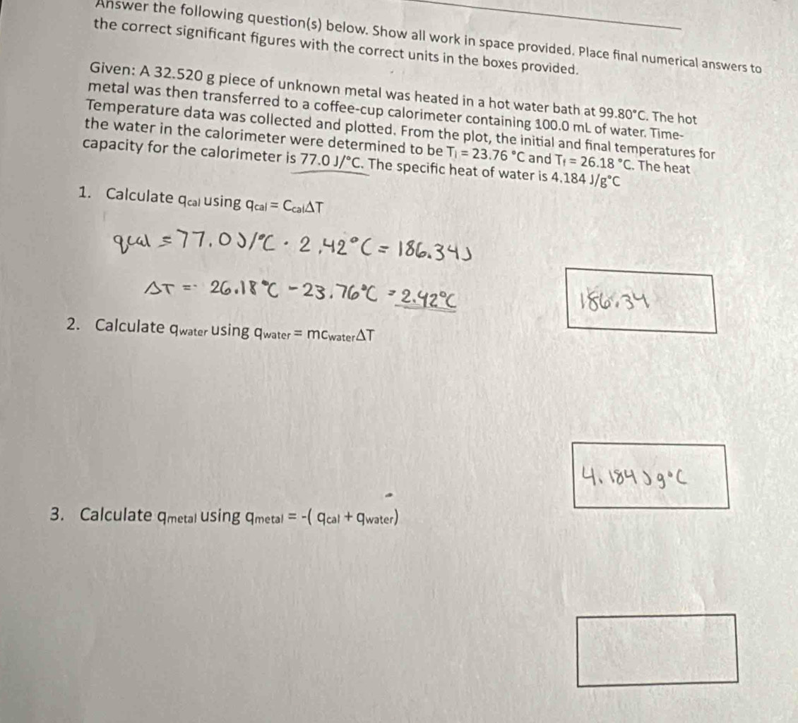 Answer the following question(s) below. Show all work in space provided. Place final numerical answers to 
the correct significant figures with the correct units in the boxes provided. 
Given: A 32.520 g piece of unknown metal was heated in a hot water bath at 99.80°C. The hot 
metal was then transferred to a coffee-cup calorimeter containing 100.0 mL of water. Time- 
Temperature data was collected and plotted. From the plot, the initial and final temperatures for 
the water in the calorimeter were determined to be T_1=23.76°C and T_f=26.18°C. The heat 
capacity for the calorimeter is 77.0J/^circ C. The specific heat of water is 4.184J/g°C
1. Calculate q_cal usin g q_cal=C_cal△ T
2. Calculate c WaterUsin gq_water=mc_water△ T
3. Calculate qmetal usin gq_metal=-(q_cal+q_water)