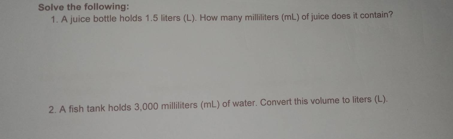 Solve the following: 
1. A juice bottle holds 1.5 liters (L). How many milliliters (mL) of juice does it contain? 
2. A fish tank holds 3,000 milliliters (mL) of water. Convert this volume to liters (L).