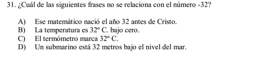 ¿Cuál de las siguientes frases no se relaciona con el número - 32?
A) Ese matemático nació el año 32 antes de Cristo.
B) La temperatura es 32°C. bajo cero.
C) El termómetro marca 32°C.
D) Un submarino está 32 metros bajo el nivel del mar.