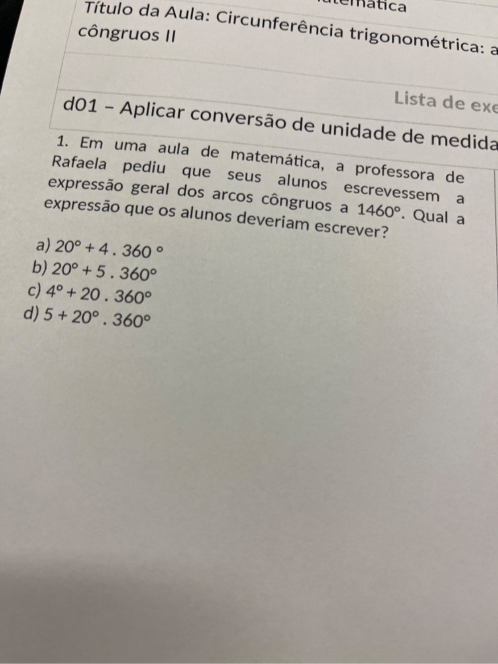 emática
Título da Aula: Circunferência trigonométrica: a
côngruos II
Lista de exe
d01 - Aplicar conversão de unidade de medida
1. Em uma aula de matemática, a professora de
Rafaela pediu que seus alunos escrevessem a
expressão geral dos arcos côngruos a 1460°. Qual a
expressão que os alunos deveriam escrever?
a) 20°+4.360°
b) 20°+5.360°
c) 4°+20.360°
d) 5+20°.360°