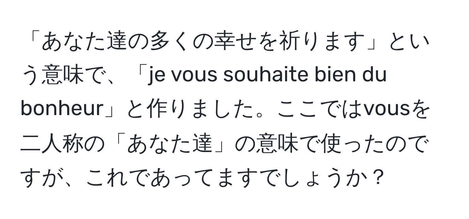 「あなた達の多くの幸せを祈ります」という意味で、「je vous souhaite bien du bonheur」と作りました。ここではvousを二人称の「あなた達」の意味で使ったのですが、これであってますでしょうか？