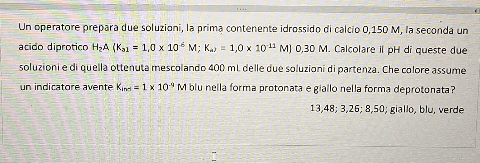 Un operatore prepara due soluzioni, la prima contenente idrossido di calcio 0,150 M, la seconda un
acido diprotico H_2A(K_a1=1,0* 10^(-6)M; K_a2=1,0* 10^(-11)M) 0,30 M. Calcolare il pH di queste due
soluzioni e di quella ottenuta mescolando 400 mL delle due soluzioni di partenza. Che colore assume
un indicatore avente K_ind=1* 10^(-9)M blu nella forma protonata e giallo nella forma deprotonata?
13,48; 3, 26; 8,50; giallo, blu, verde