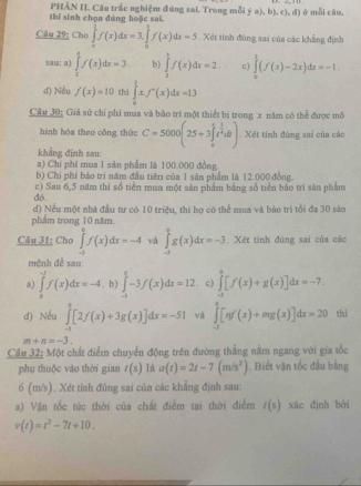 thí sinh chọn đúng hoặe sai. PHẢN II. Câu trắc nghiệm đúng sai. Trong mỗi ý a), b), c), đ) ở mỗi câu,
Câu 29; Cho ∈tlimits _0^((frac π (x)dx=3∈t _0)^1)f(x)df(x)dx=5. Xét tính đùng sai của các khẳng định
sau: a) ∈tlimits _1^(tf(x)dx=3 b) ∈tlimits _2^1f(x)dx=2 c) ∈tlimits _0^1(f(x)-2x)dx=-1.
d) Nều f(x)=10 thi ∈tlimits _0^1x.f'(x)dx=13
Câu 30: Giả sử chỉ phi mua và bào tri một thiết bị trong x năm có thể được mô
hình hóa theo cāng thứo C=5000(25+3∈tlimits _0^1t^frac 3)2dt). Xét tính đùng sai của các
khẳng định sau:
a) Chi phí mua 1 sān phẩm là 100.000 đồng
b) Chi phí bảo trị năm đầu tiên của 1 sân phẩm là 12.000 đồng
đó. c) Sau 6,5 năm thì số tiền mua một sản phẩm bằng số tiền báo trì sản phẩm
d) Nều một nhà đầu tư có 10 triệu, thi họ có thể mua và bảo trì tổi đa 30 sân
phẩm trong 10 năm.
Câu 31: Cho ∈tlimits _(-1)^2f(x)dx=-4 và ∈tlimits _(-1)^tg(x)dx=-3 , Xét tính đứng sai của các
mệnh đề sau:
a) ∈tlimits _0^((-1)f(x)dx=-4. b) ∈tlimits _(-1)^0-3f(x)dx=12 c) ∈tlimits _(-3)^0[f(x)+g(x)]dx=-7.
d) Nếu ∈tlimits _(-1)^9[2f(x)+3g(x)]dx=-51 và ∈tlimits _(-1)^0[π f(x)+mg(x)]dx=20 thì
m+n=-3.
Câu 32; Một chất điểm chuyển động trên đường thắng nằm ngang với gia tốc
phụ thuộc vào thời gian t(s) là a(t)=2t-7(m/s^2)). Biết vận tốc đầu bằng
6 (m/s). Xét tính đúng sai của các khẳng định sau:
a) Vận tốc túc thời của chất điểm tại thời điểm l(s) xác định bởi
v(t)=t^2-7t+10.