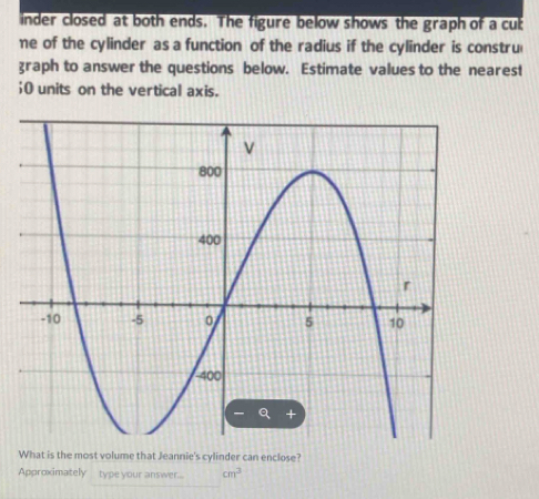 inder closed at both ends. The figure below shows the graph of a cub 
me of the cylinder as a function of the radius if the cylinder is constru 
graph to answer the questions below. Estimate values to the nearest 
;O units on the vertical axis. 
What is the most volume that Jeannie's cylinder can enclose? 
Approximately type your answer... cm^3