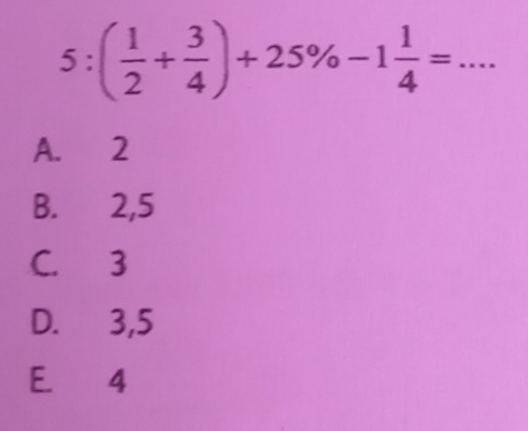 5:( 1/2 + 3/4 )+25% -1 1/4 =... _
A. 2
B. 2, 5
C. 3
D. 3, 5
E. 4