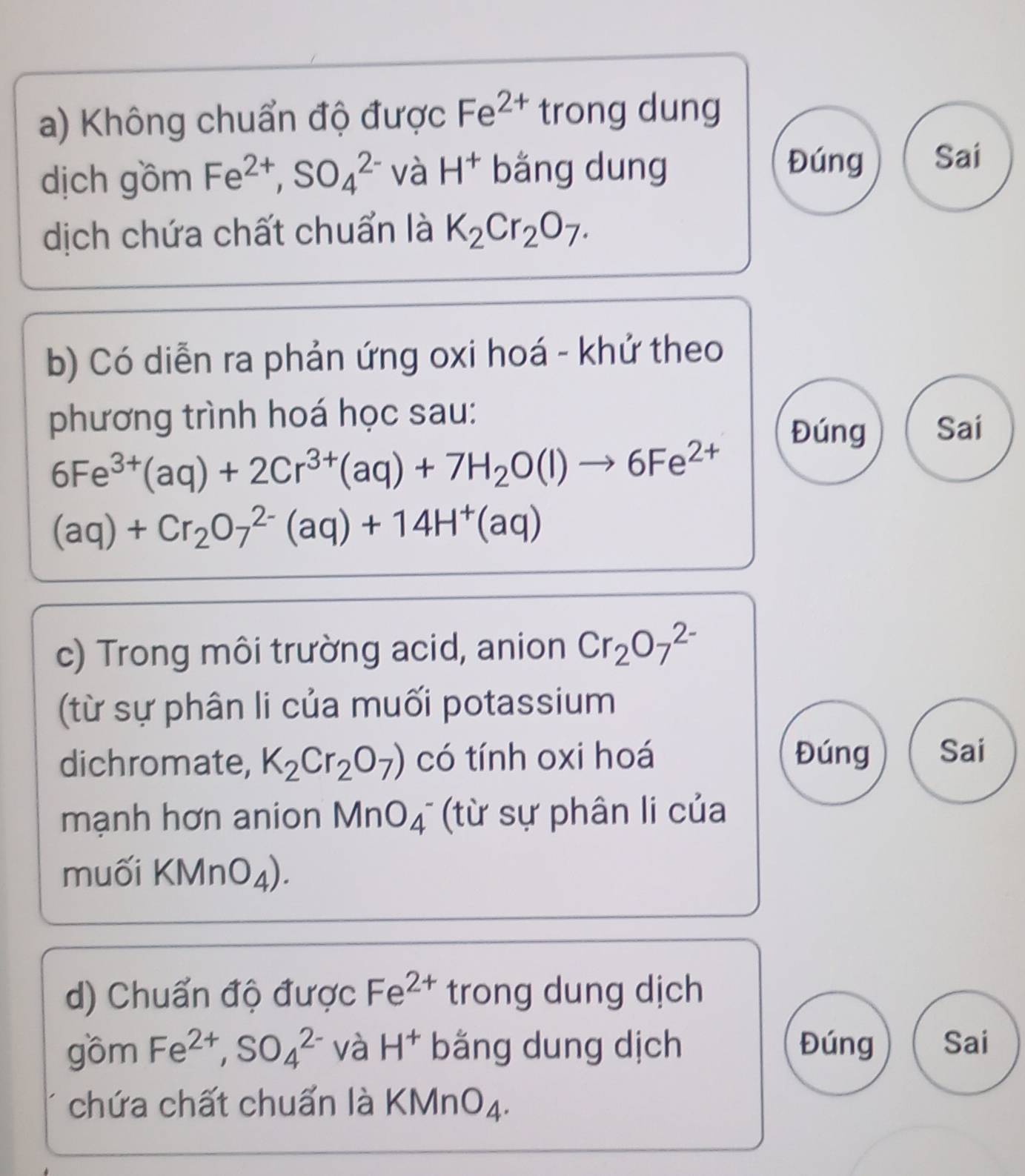 Không chuẩn độ được Fe^(2+) trong dung 
dịch gồm Fe^(2+), SO_4^((2-) và H^+) bằng dung 
Đúng Sai 
dịch chứa chất chuẩn là K_2Cr_2O_7. 
b) Có diễn ra phản ứng oxi hoá - khứ theo 
phương trình hoá học sau: Sai 
Đúng
6Fe^(3+)(aq)+2Cr^(3+)(aq)+7H_2O(l)to 6Fe^(2+)
(aq)+Cr_2O_7^((2-)(aq)+14H^+)(aq)
c) Trong môi trường acid, anion Cr_2O_7^((2-)
(từ sự phân li của muối potassium 
dichromate, K_2)Cr_2O_7) có tính oxi hoá Đúng Sai 
mạnh hơn anion MnO_4^- (từ sự phân li của 
muối KMnO_4). 
d) Chuẩn độ được Fe^(2+) trong dung dịch 
gồm Fe^(2+), SO_4^((2-) và H^+) bằng dung dịch Đúng Sai 
chứa chất chuẩn là KMnO_4.