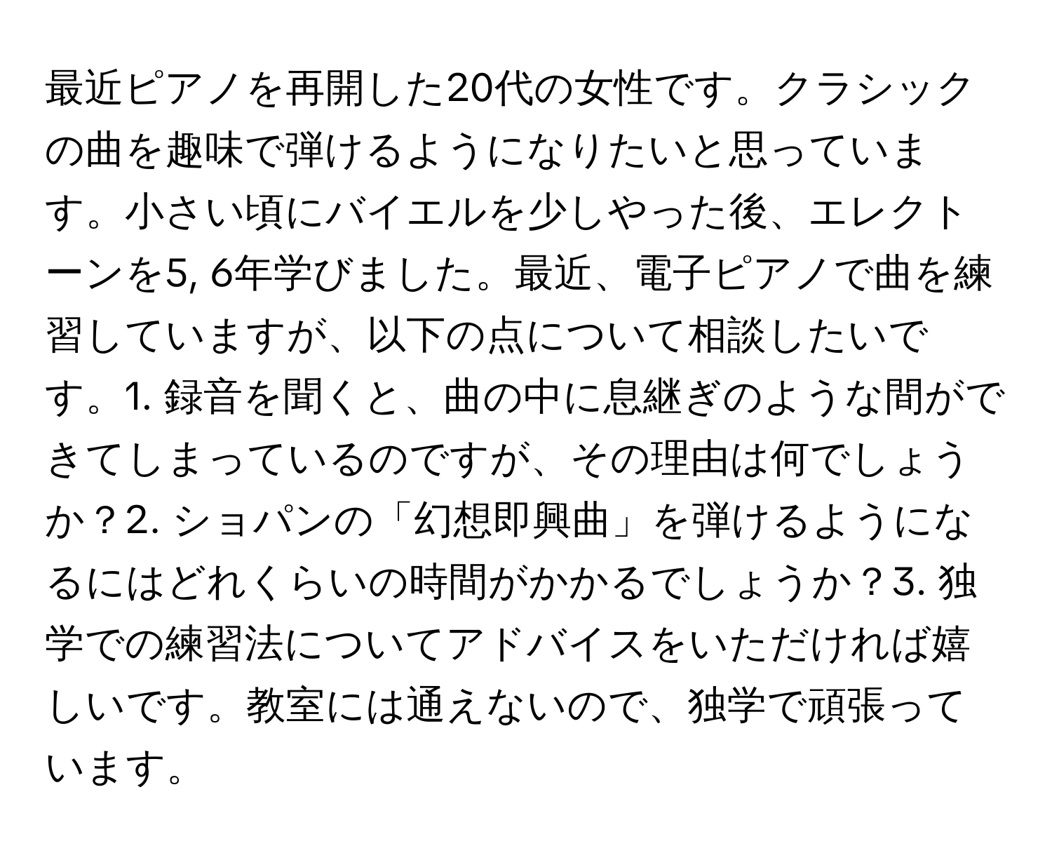 最近ピアノを再開した20代の女性です。クラシックの曲を趣味で弾けるようになりたいと思っています。小さい頃にバイエルを少しやった後、エレクトーンを5, 6年学びました。最近、電子ピアノで曲を練習していますが、以下の点について相談したいです。1. 録音を聞くと、曲の中に息継ぎのような間ができてしまっているのですが、その理由は何でしょうか？2. ショパンの「幻想即興曲」を弾けるようになるにはどれくらいの時間がかかるでしょうか？3. 独学での練習法についてアドバイスをいただければ嬉しいです。教室には通えないので、独学で頑張っています。