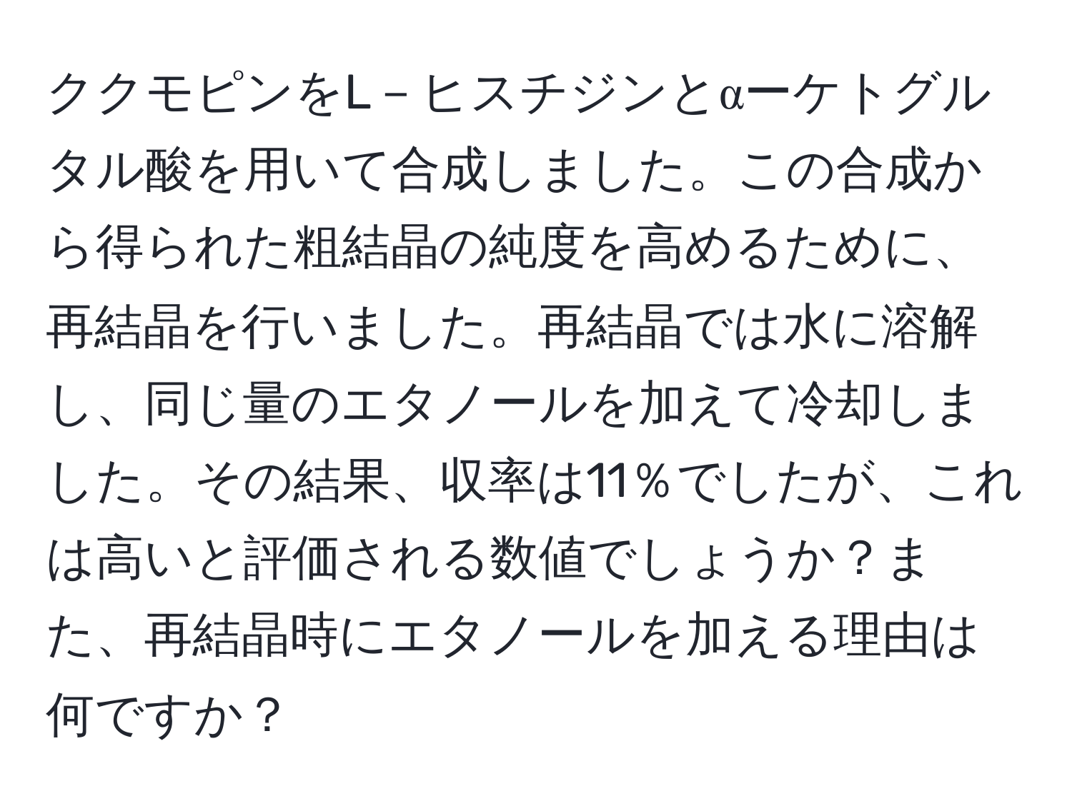 ククモピンをL－ヒスチジンとαーケトグルタル酸を用いて合成しました。この合成から得られた粗結晶の純度を高めるために、再結晶を行いました。再結晶では水に溶解し、同じ量のエタノールを加えて冷却しました。その結果、収率は11％でしたが、これは高いと評価される数値でしょうか？また、再結晶時にエタノールを加える理由は何ですか？