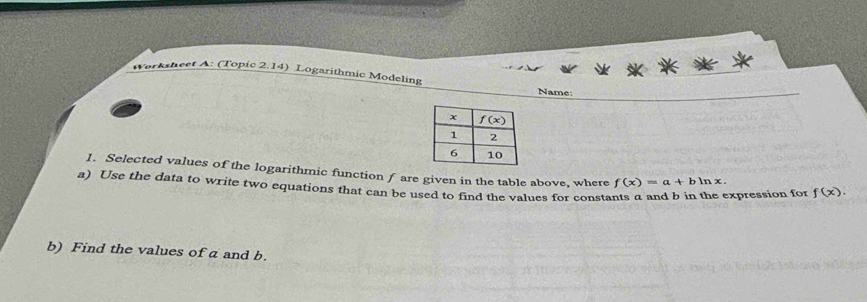 Worksheet A: (Topic 2.14) Logarithmic Modeling
Name:
1. Selected values of the logarithmic function f are given in the table above, where f(x)=a+bln x.
a) Use the data to write two equations that can be used to find the values for constants a and b in the expression for f(x).
b) Find the values of a and b.