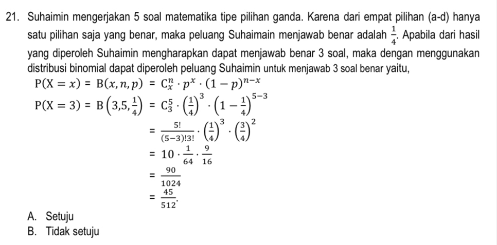 Suhaimin mengerjakan 5 soal matematika tipe pilihan ganda. Karena dari empat pilihan (a-d) hanya
satu pilihan saja yang benar, maka peluang Suhaimain menjawab benar adalah  1/4 . Apabila dari hasil
yang diperoleh Suhaimin mengharapkan dapat menjawab benar 3 soal, maka dengan menggunakan
distribusi binomial dapat diperoleh peluang Suhaimin untuk menjawab 3 soal benar yaitu,
P(X=x)=B(x,n,p)=C_x^(n· p^x)· (1-p)^n-x
P(X=3)=B(3,5, 1/4 )=C_3^(5· (frac 1)4)^3· (1- 1/4 )^5-3
= 5!/(5-3)!3! · ( 1/4 )^3· ( 3/4 )^2
=10·  1/64 ·  9/16 
= 90/1024 
= 45/512 .
A. Setuju
B. Tidak setuju