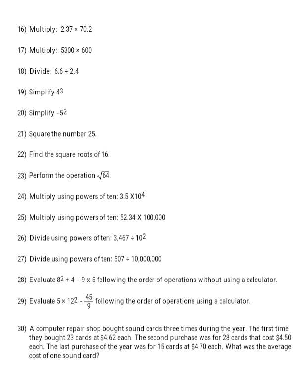 Multiply: 2.37* 70.2
17) Multiply: 5300* 600
18) Divide: 6.6/ 2.4
19) Simplify 43
20) Simplify - 52
21) Square the number 25. 
22) Find the square roots of 16. 
23) Perform the operation sqrt(64). 
24) Multiply using powers of ten: 3.5* 10^4
25) Multiply using powers of ten: 52.34* 100,000
26) Divide using powers of ten: 3,467/ 10^2
27) Divide using powers of ten: 507/ 10,000,000
28) Evaluate 82+4-9* 5 following the order of operations without using a calculator. 
29) Evaluate 5* 122- 45/9  following the order of operations using a calculator. 
30) A computer repair shop bought sound cards three times during the year. The first time 
they bought 23 cards at $4.62 each. The second purchase was for 28 cards that cost $4.50
each. The last purchase of the year was for 15 cards at $4.70 each. What was the average 
cost of one sound card?