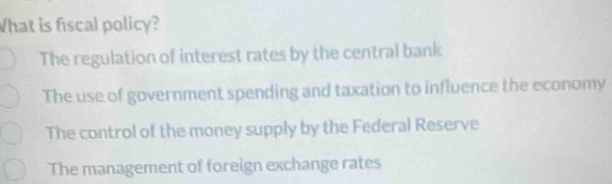 What is fiscal policy?
The regulation of interest rates by the central bank
The use of government spending and taxation to influence the economy
The control of the money supply by the Federal Reserve
The management of foreign exchange rates