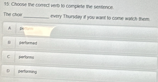 15: Choose the correct verb to complete the sentence.
The choir_ every Thursday if you want to come watch them.
A perform
B performed
C performs
D performing