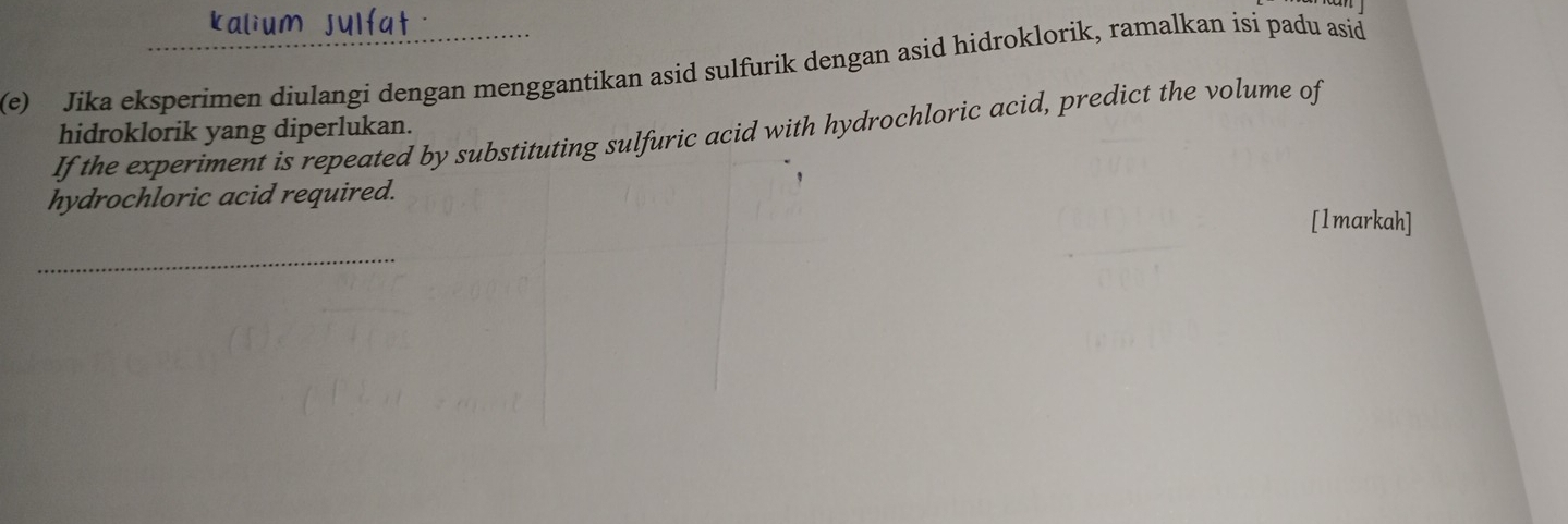 kalium sulfat . 
(e) Jika eksperimen diulangi dengan menggantikan asid sulfurik dengan asid hidroklorik, ramalkan isi padu asid 
If the experiment is repeated by substituting sulfuric acid with hydrochloric acid, predict the volume of 
hidroklorik yang diperlukan. 
hydrochloric acid required. 
[1markah] 
_