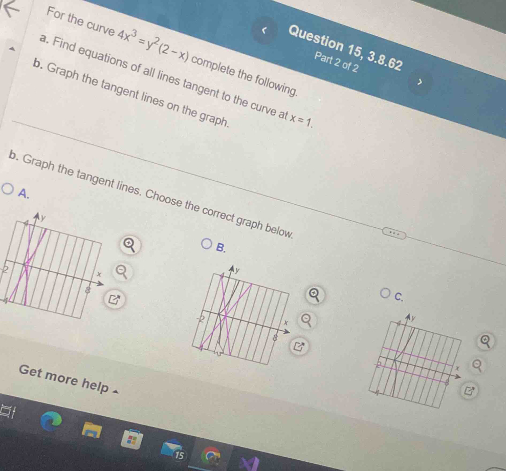 Question 15, 3.8.62 
For the curve 4x^3=y^2(2-x) complete the following. 
Part 2 of 2 
a. Find equations of all lines tangent to the curve a x=1. 
b. Graph the tangent lines on the graph 
. Graph the tangent lines. Choose the correct graph below A. 
B.
k
C. 
Get more help 
15