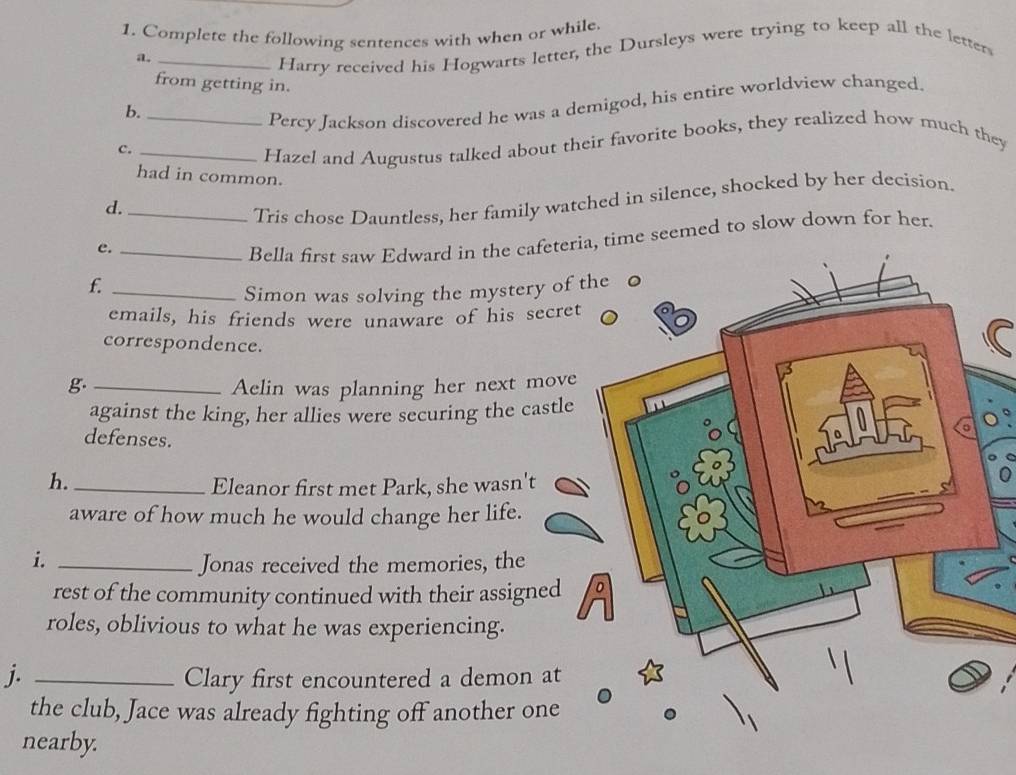 Complete the following sentences with when or while. 
a._ 
Harry received his Hogwarts letter, the Dursleys were trying to keep all the letters 
from getting in. 
b._ 
Percy Jackson discovered he was a demigod, his entire worldview changed. 
C._ 
Hazel and Augustus talked about their favorite books, they realized how much they 
had in common. 
d._ 
Tris chose Dauntless, her family watched in silence, shocked by her decision. 
e._ 
Bella first saw Edward in the cafeteria, time seemed to slow down for her. 
f. 
_Simon was solving the mystery of 
emails, his friends were unaware of his secret 
correspondence. 
g. _Aelin was planning her next move 
against the king, her allies were securing the castle 
defenses. 
h._ 
Eleanor first met Park, she wasn't 
aware of how much he would change her life. 
i. _Jonas received the memories, the 
rest of the community continued with their assigned 
roles, oblivious to what he was experiencing. 
j. _Clary first encountered a demon at 
the club, Jace was already fighting off another one 
nearby.