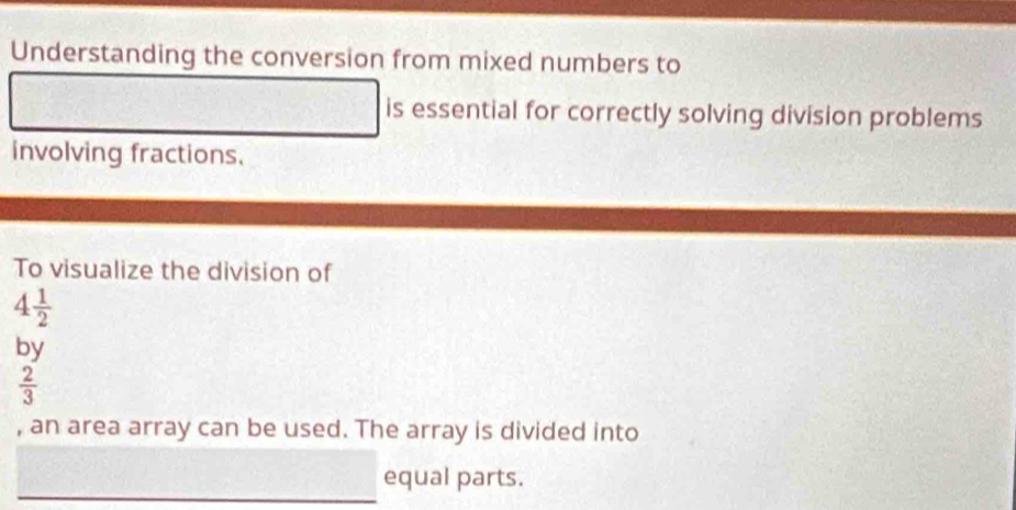 Understanding the conversion from mixed numbers to 
is essential for correctly solving division problems 
involving fractions. 
To visualize the division of
4 1/2 
by
 2/3 
, an area array can be used. The array is divided into 
equal parts.