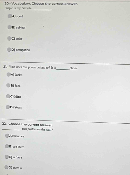 20.- Vocabulary. Choose the correct answer.
Purple is my favorite_
A) sport
B) subject
C) color
D) occupation
21.- Who does this phone belong to? It is_ phone
A) Jack's
B) Jack
C) Mine
D) Yours
22.- Choose the correct answer.
_two posters on the wall?
A) there are
B) are there
C) is there
D) there is