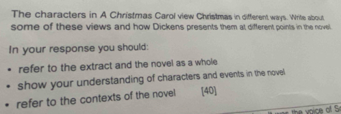 The characters in A Christmas Carol view Christmas in different ways. Write about 
some of these views and how Dickens presents them at different points in the novel. 
In your response you should: 
refer to the extract and the novel as a whole 
show your understanding of characters and events in the novel 
refer to the contexts of the novel [40]